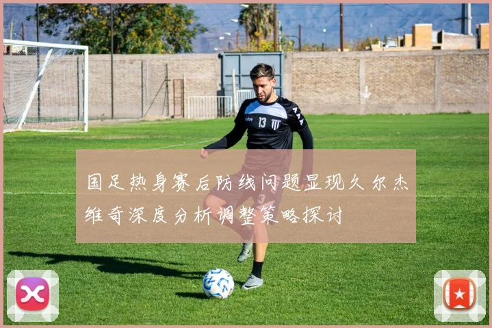 国足热身赛后防线问题显现久尔杰维奇深度分析调整策略探讨