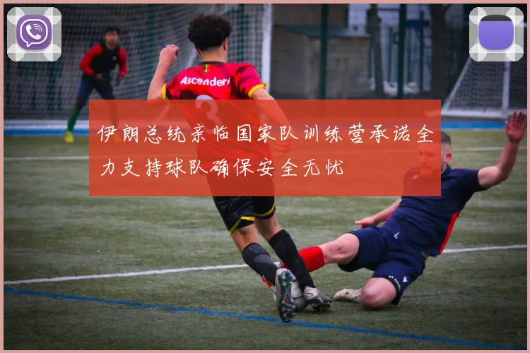伊朗总统亲临国家队训练营承诺全力支持球队确保安全无忧